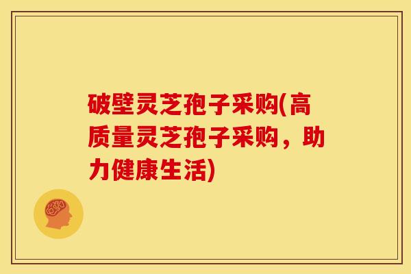 破壁灵芝孢子采购(高质量灵芝孢子采购，助力健康生活)