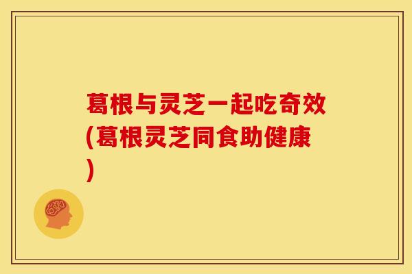 葛根与灵芝一起吃奇效(葛根灵芝同食助健康)