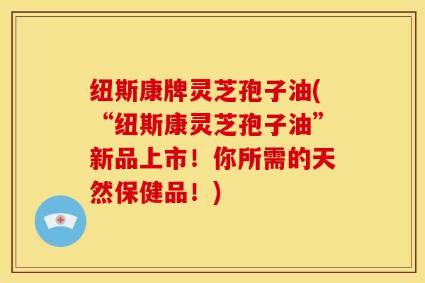 纽斯康牌灵芝孢子油(“纽斯康灵芝孢子油”新品上市!你所需的天然保健品!)
