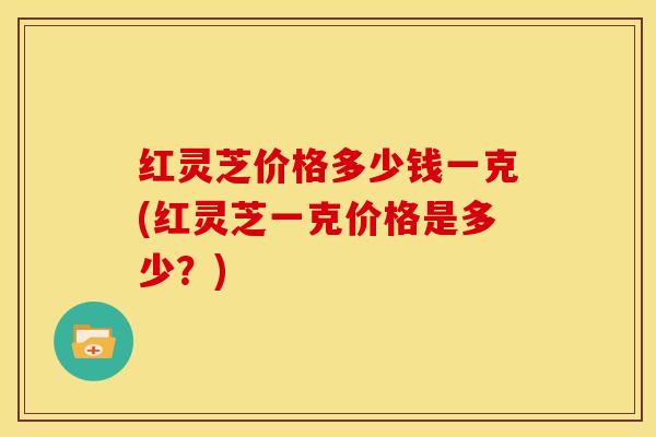 红灵芝价格多少钱一克(红灵芝一克价格是多少?)