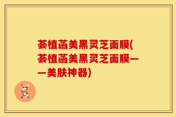 荟植菡美黑灵芝面膜(荟植菡美黑灵芝面膜——美肤神器)