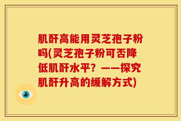 肌酐高能用灵芝孢子粉吗(灵芝孢子粉可否降低肌酐水平？——探究肌酐升高的缓解方式)