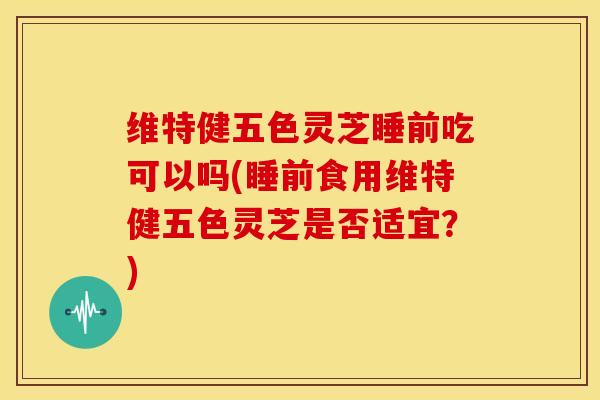 维特健五色灵芝睡前吃可以吗(睡前食用维特健五色灵芝是否适宜？)