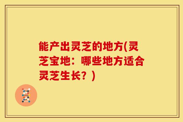 能产出灵芝的地方(灵芝宝地:哪些地方适合灵芝生长?)