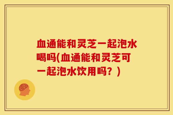 血通能和灵芝一起泡水喝吗(血通能和灵芝可一起泡水饮用吗？)