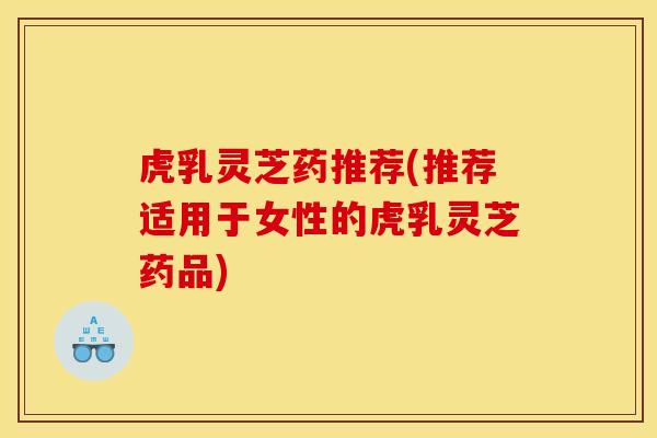 虎乳灵芝药推荐(推荐适用于女性的虎乳灵芝药品)