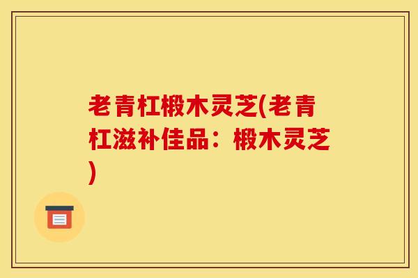 老青杠椴木灵芝(老青杠滋补佳品：椴木灵芝)