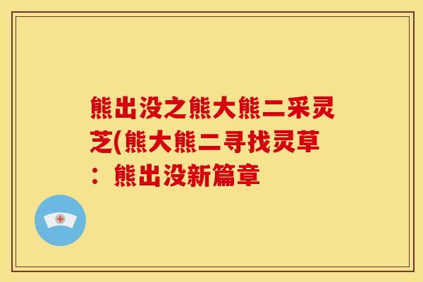 熊出没之熊大熊二采灵芝(熊大熊二寻找灵草:熊出没新篇章