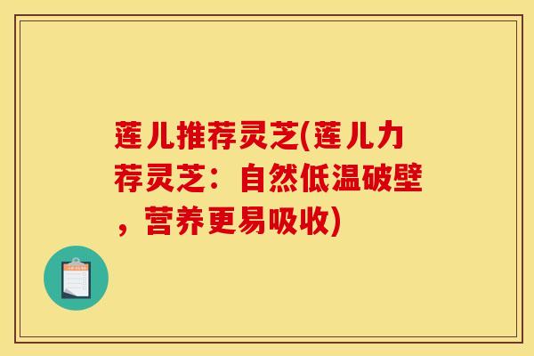 莲儿推荐灵芝(莲儿力荐灵芝：自然低温破壁，营养更易吸收)