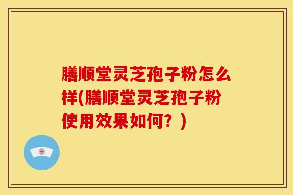 膳顺堂灵芝孢子粉怎么样(膳顺堂灵芝孢子粉使用效果如何?)