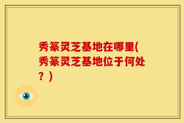 秀篆灵芝基地在哪里(秀篆灵芝基地位于何处?)