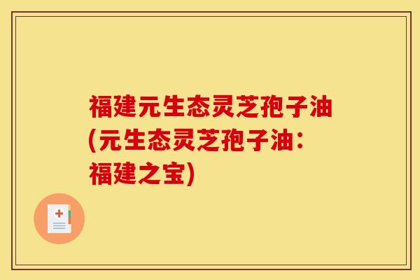 福建元生态灵芝孢子油(元生态灵芝孢子油：福建之宝)