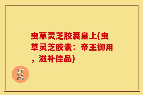 虫草灵芝胶囊皇上(虫草灵芝胶囊:帝王御用,滋补佳品)