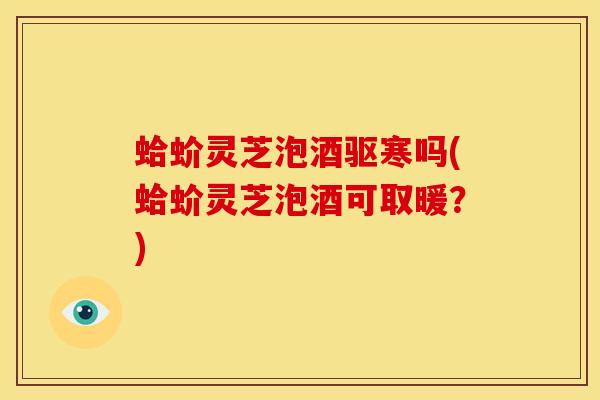 蛤蚧灵芝泡酒驱寒吗(蛤蚧灵芝泡酒可取暖?)