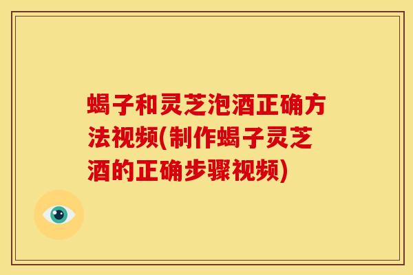 蝎子和灵芝泡酒正确方法视频(制作蝎子灵芝酒的正确步骤视频)