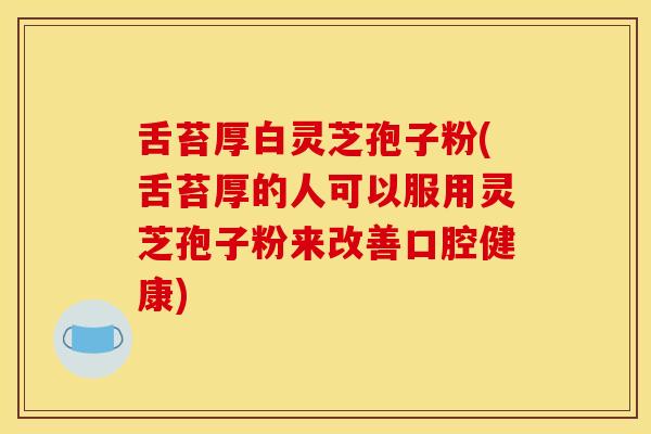舌苔厚白灵芝孢子粉(舌苔厚的人可以服用灵芝孢子粉来改善口腔健康)
