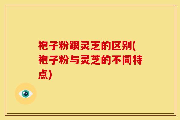 袍子粉跟灵芝的区别(袍子粉与灵芝的不同特点)