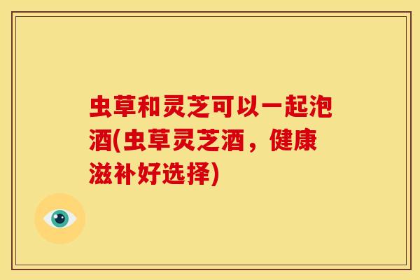 虫草和灵芝可以一起泡酒(虫草灵芝酒,健康滋补好选择)