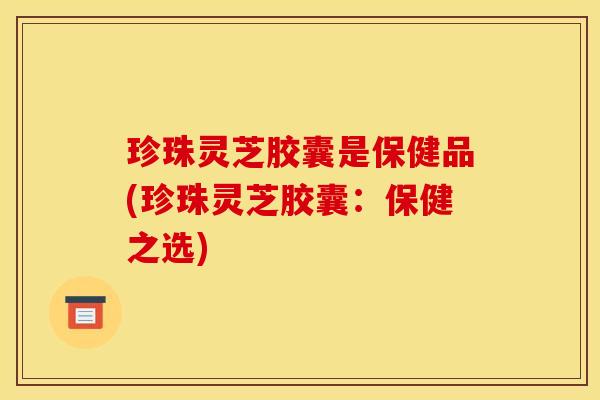 珍珠灵芝胶囊是保健品(珍珠灵芝胶囊:保健之选)