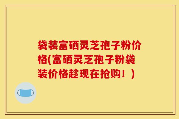 袋装富硒灵芝孢子粉价格(富硒灵芝孢子粉袋装价格趁现在抢购！)