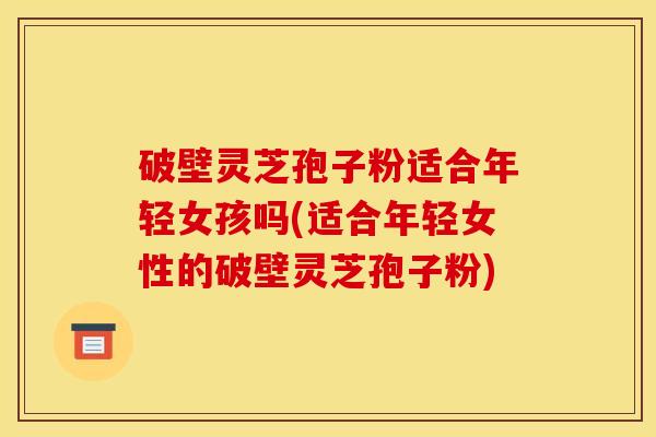 破壁灵芝孢子粉适合年轻女孩吗(适合年轻女性的破壁灵芝孢子粉)