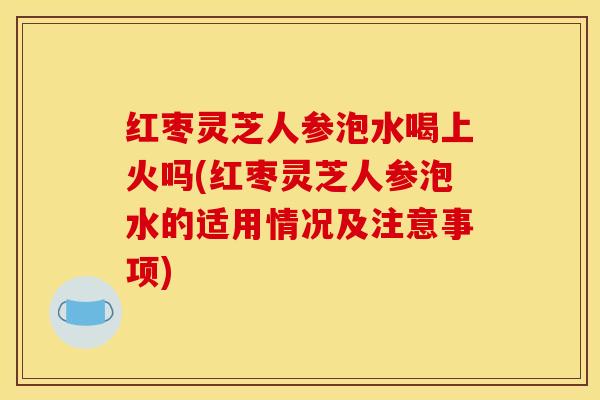 红枣灵芝人参泡水喝上火吗(红枣灵芝人参泡水的适用情况及注意事项)