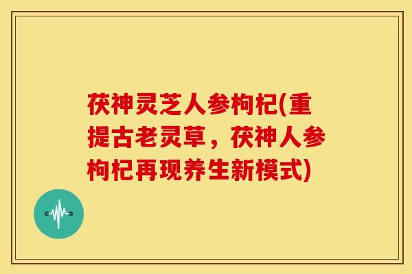 茯神灵芝人参枸杞(重提古老灵草,茯神人参枸杞再现养生新模式)