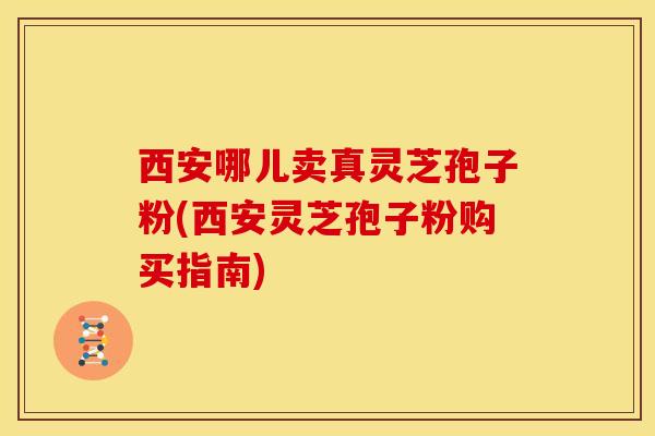 西安哪儿卖真灵芝孢子粉(西安灵芝孢子粉购买指南)