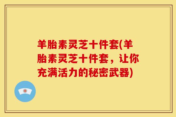 羊胎素灵芝十件套(羊胎素灵芝十件套,让你充满活力的秘密武器)