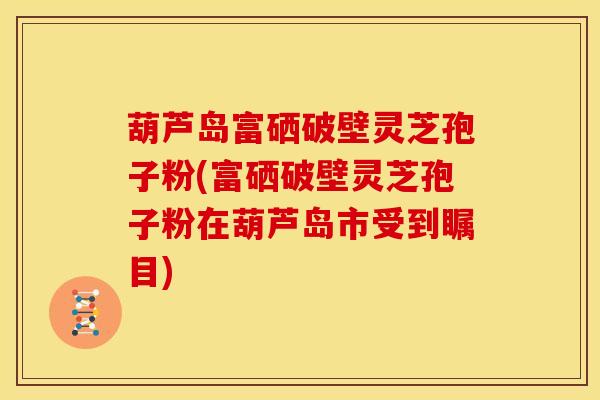 葫芦岛富硒破壁灵芝孢子粉(富硒破壁灵芝孢子粉在葫芦岛市受到瞩目)