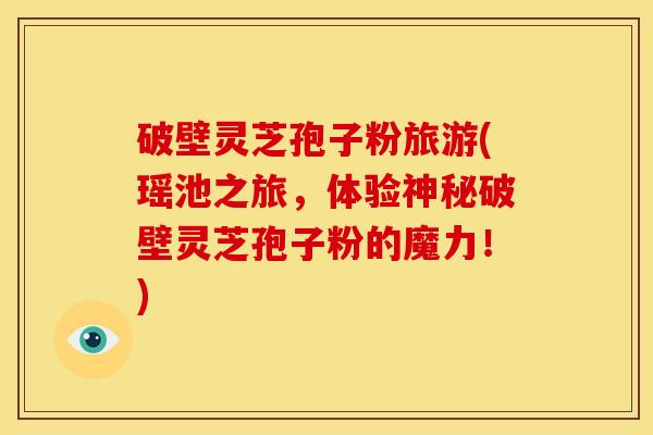 破壁灵芝孢子粉旅游(瑶池之旅,体验神秘破壁灵芝孢子粉的魔力!)