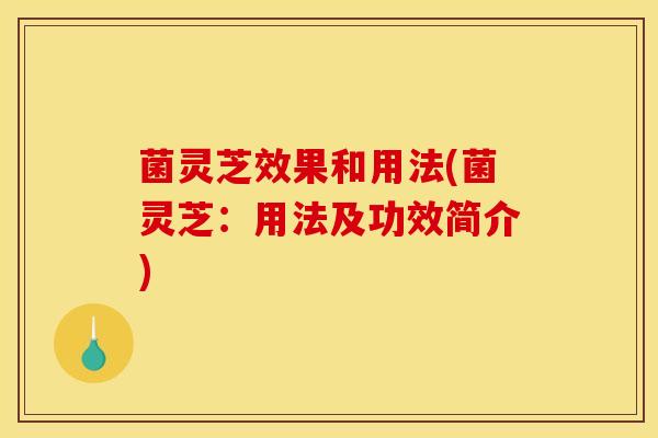 菌灵芝效果和用法(菌灵芝：用法及功效简介)