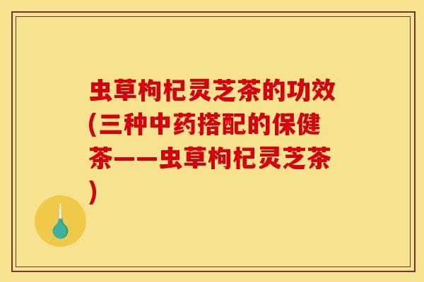 虫草枸杞灵芝茶的功效(三种中药搭配的保健茶——虫草枸杞灵芝茶)
