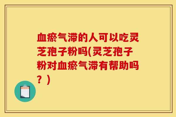 血瘀气滞的人可以吃灵芝孢子粉吗(灵芝孢子粉对血瘀气滞有帮助吗?)