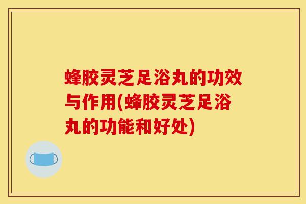 蜂胶灵芝足浴丸的功效与作用(蜂胶灵芝足浴丸的功能和好处)