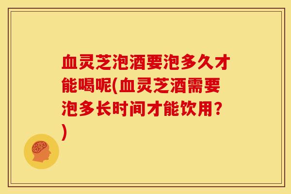 血灵芝泡酒要泡多久才能喝呢(血灵芝酒需要泡多长时间才能饮用？)