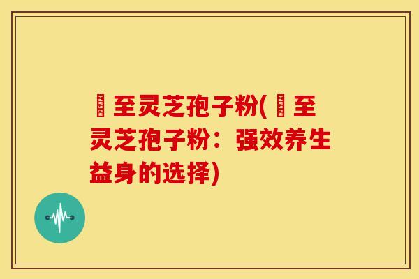 瑧至灵芝孢子粉(瑧至灵芝孢子粉:强效养生益身的选择)