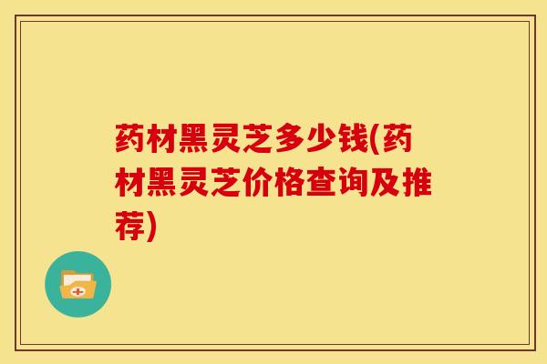药材黑灵芝多少钱(药材黑灵芝价格查询及推荐)