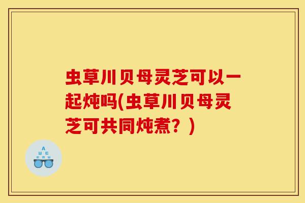 虫草川贝母灵芝可以一起炖吗(虫草川贝母灵芝可共同炖煮？)