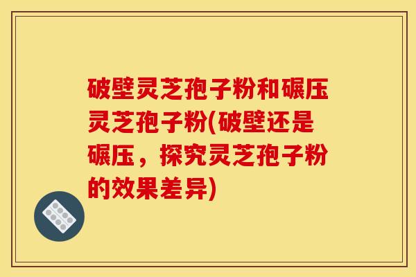 破壁灵芝孢子粉和碾压灵芝孢子粉(破壁还是碾压,探究灵芝孢子粉的效果差异)