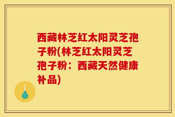 西藏林芝红太阳灵芝孢子粉(林芝红太阳灵芝孢子粉：西藏天然健康补品)