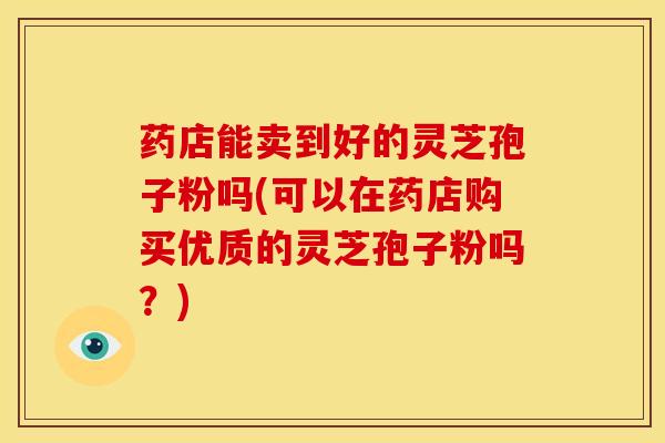 药店能卖到好的灵芝孢子粉吗(可以在药店购买优质的灵芝孢子粉吗?)