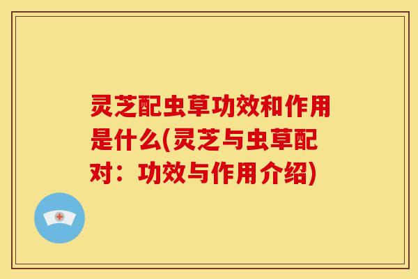 灵芝配虫草功效和作用是什么(灵芝与虫草配对：功效与作用介绍)