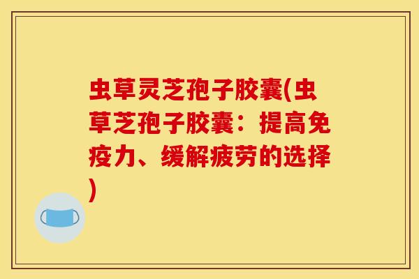 虫草灵芝孢子胶囊(虫草芝孢子胶囊:提高免疫力、缓解疲劳的选择)