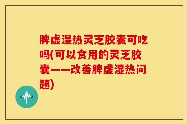 脾虚湿热灵芝胶囊可吃吗(可以食用的灵芝胶囊——改善脾虚湿热问题)