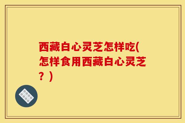 西藏白心灵芝怎样吃(怎样食用西藏白心灵芝？)