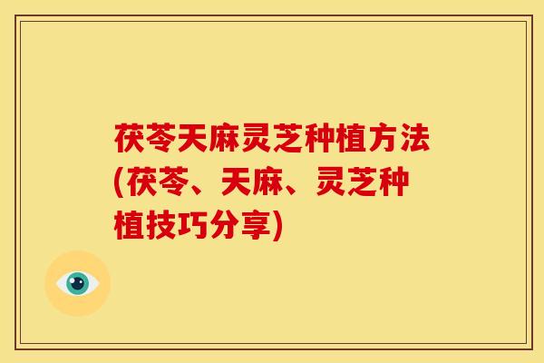茯苓天麻灵芝种植方法(茯苓、天麻、灵芝种植技巧分享)