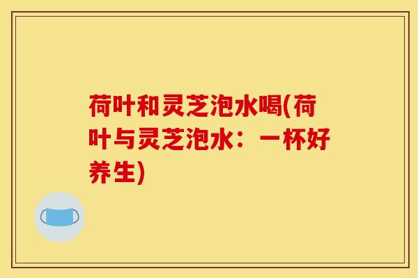 荷叶和灵芝泡水喝(荷叶与灵芝泡水：一杯好养生)