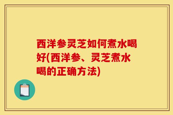 西洋参灵芝如何煮水喝好(西洋参、灵芝煮水喝的正确方法)