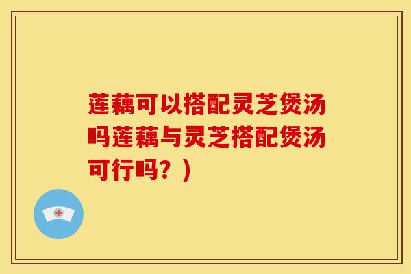 莲藕可以搭配灵芝煲汤吗莲藕与灵芝搭配煲汤可行吗？)